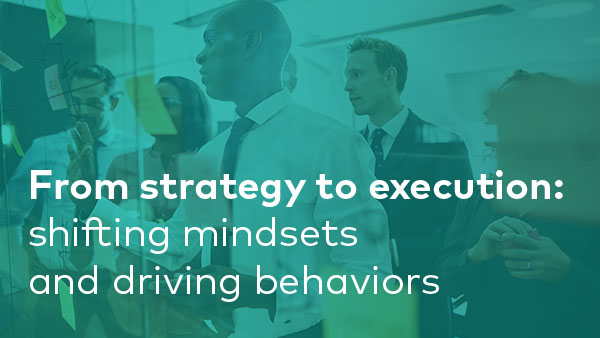 From strategy to execution: shifting mindsets and driving behaviors
